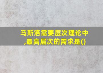 马斯洛需要层次理论中,最高层次的需求是()