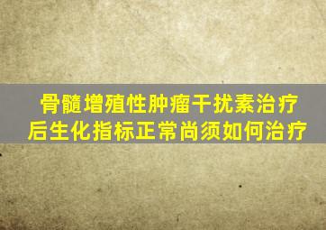 骨髓增殖性肿瘤干扰素治疗后生化指标正常尚须如何治疗