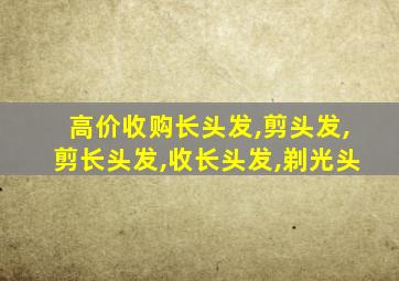 高价收购长头发,剪头发,剪长头发,收长头发,剃光头