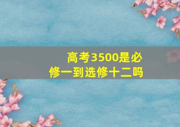 高考3500是必修一到选修十二吗