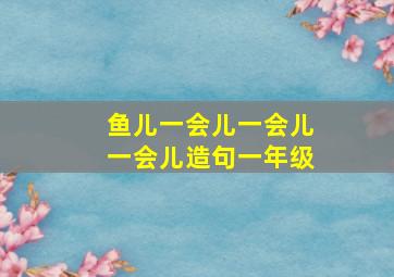 鱼儿一会儿一会儿一会儿造句一年级