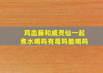 鸡血藤和威灵仙一起煮水喝吗有毒吗能喝吗