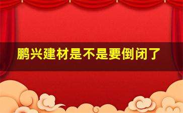 鹏兴建材是不是要倒闭了