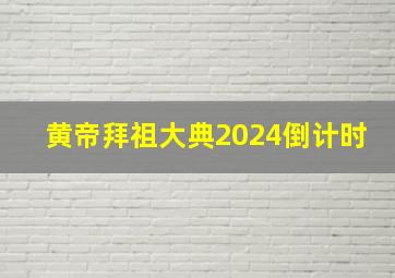 黄帝拜祖大典2024倒计时