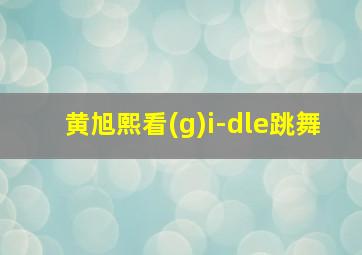 黄旭熙看(g)i-dle跳舞