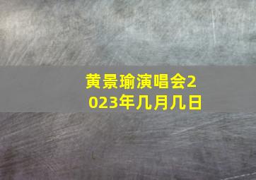 黄景瑜演唱会2023年几月几日