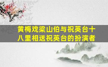 黄梅戏梁山伯与祝英台十八里相送祝英台的扮演者