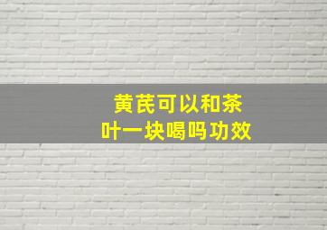 黄芪可以和茶叶一块喝吗功效