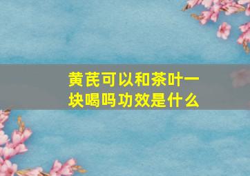 黄芪可以和茶叶一块喝吗功效是什么