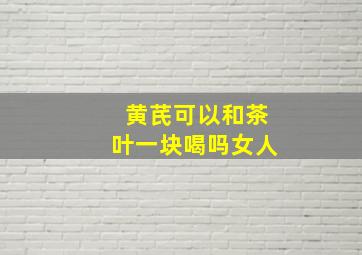 黄芪可以和茶叶一块喝吗女人