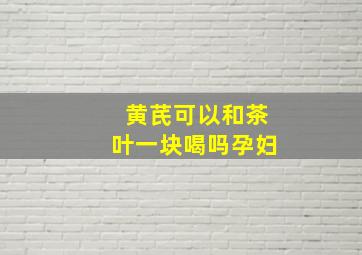 黄芪可以和茶叶一块喝吗孕妇