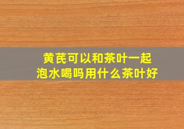 黄芪可以和茶叶一起泡水喝吗用什么茶叶好