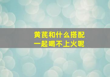 黄芪和什么搭配一起喝不上火呢