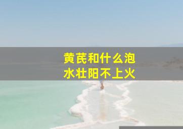 黄芪和什么泡水壮阳不上火