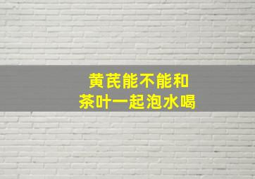 黄芪能不能和茶叶一起泡水喝