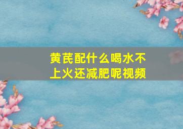 黄芪配什么喝水不上火还减肥呢视频