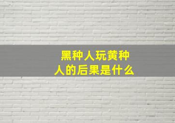 黑种人玩黄种人的后果是什么