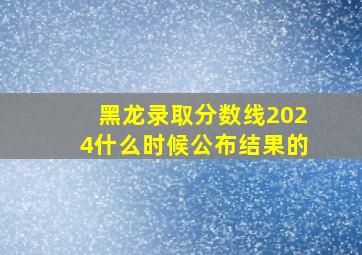 黑龙录取分数线2024什么时候公布结果的