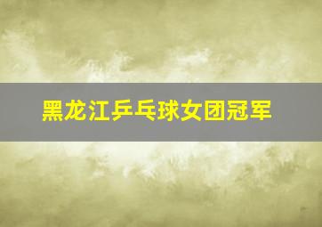 黑龙江乒乓球女团冠军