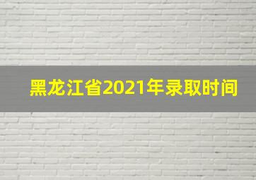 黑龙江省2021年录取时间