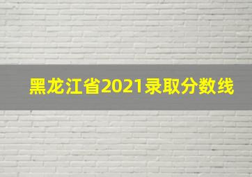 黑龙江省2021录取分数线