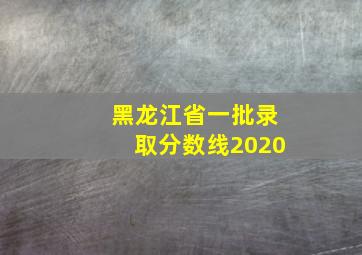 黑龙江省一批录取分数线2020