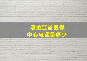 黑龙江省医保中心电话是多少