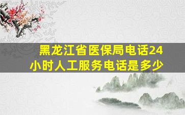 黑龙江省医保局电话24小时人工服务电话是多少