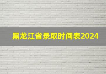 黑龙江省录取时间表2024