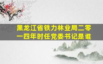 黑龙江省铁力林业局二零一四年时任党委书记是谁