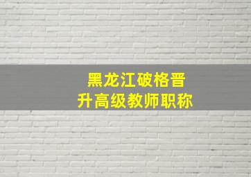 黑龙江破格晋升高级教师职称