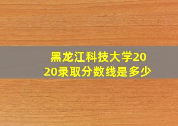 黑龙江科技大学2020录取分数线是多少