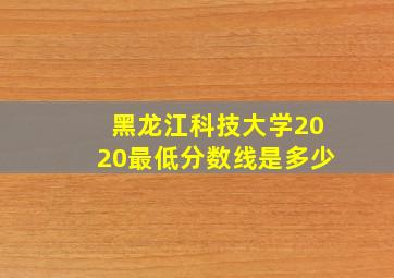 黑龙江科技大学2020最低分数线是多少