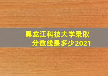 黑龙江科技大学录取分数线是多少2021