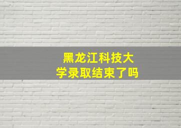 黑龙江科技大学录取结束了吗