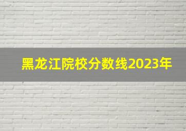 黑龙江院校分数线2023年