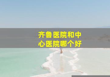 齐鲁医院和中心医院哪个好