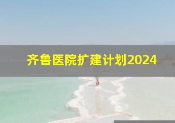 齐鲁医院扩建计划2024