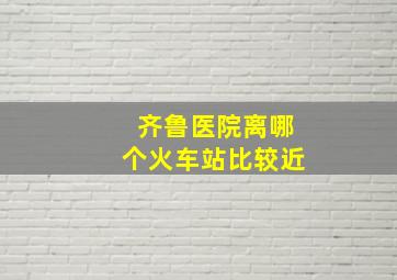 齐鲁医院离哪个火车站比较近