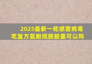 2025最新一轮感冒病毒吃复方氨酚烷胺胶囊可以吗