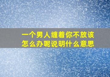 一个男人缠着你不放该怎么办呢说明什么意思