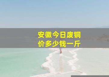 安徽今日废铜价多少钱一斤