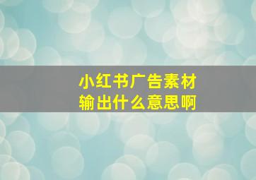 小红书广告素材输出什么意思啊