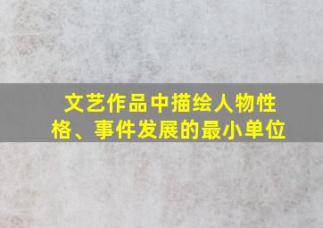 文艺作品中描绘人物性格、事件发展的最小单位