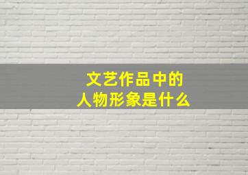 文艺作品中的人物形象是什么