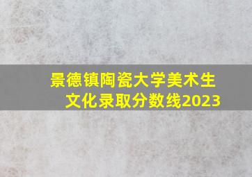 景德镇陶瓷大学美术生文化录取分数线2023