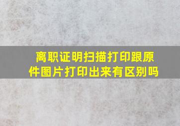 离职证明扫描打印跟原件图片打印出来有区别吗